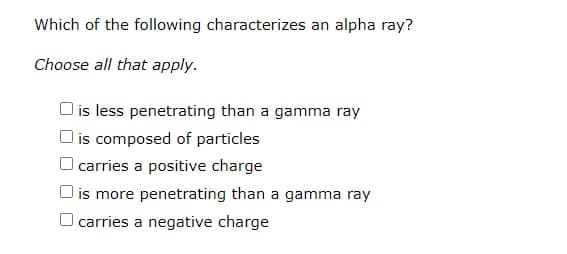 Which of the following characterizes an alpha ray?
Choose all that apply.
O is less penetrating than a gamma ray
O is composed of particles
carries a positive charge
is more penetrating than a gamma ray
carries a negative charge
