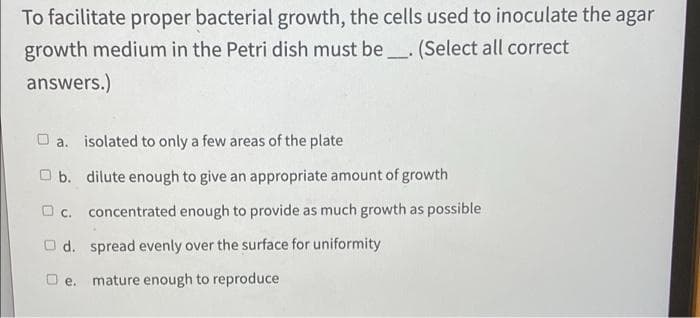 To facilitate proper bacterial growth, the cells used to inoculate the agar
growth medium in the Petri dish must be_. (Select all correct
answers.)
O a. isolated to only a few areas of the plate
O b. dilute enough to give an appropriate amount of growth
O c. concentrated enough to provide as much growth as possible
O d. spread evenly over the surface for uniformity
O e. mature enough to reproduce
