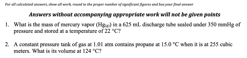 For all calculated answers, show all work, round to the proper number of significant figures and box your final answer
Answers without accompanying appropriate work will not be given points
1. What is the mass of mercury vapor (Hg(g) in a 625 mL discharge tube sealed under 350 mmHg of
pressure and stored at a temperature of 22 °C?
2. A constant pressure tank of gas at 1.01 atm contains propane at 15.0 °C when it is at 255 cubic
meters. What is its volume at 124 °C?
