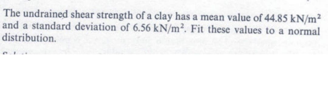 The undrained shear strength of a clay has a mean value of 44.85 kN/m²
and a standard deviation of 6.56 kN/m². Fit these values to a normal
distribution.