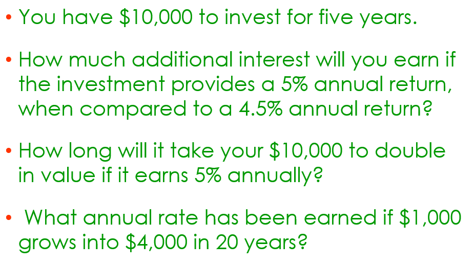 You have $10,000 to invest for five years.
How much additional interest will you earn if
the investment provides a 5% annual return,
when compared to a 4.5% annual return?
• How long will it take your $10,000 to double
in value if it earns 5% annually?
●
What annual rate has been earned if $1,000
grows into $4,000 in 20 years?
