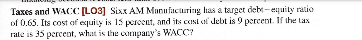 Taxes and WACC [LO3] Sixx AM Manufacturing has a target debt-equity ratio
of 0.65. Its cost of equity is 15 percent, and its cost of debt is 9 percent. If the tax
rate is 35 percent, what is the company's WACC?