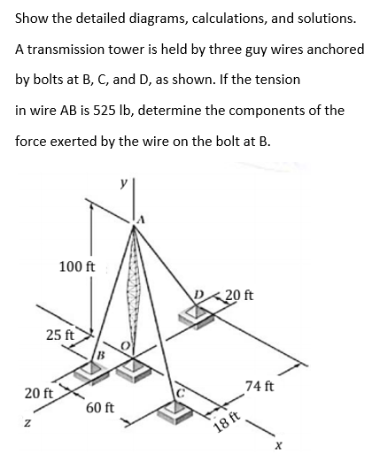 Show the detailed diagrams, calculations, and solutions.
A transmission tower is held by three guy wires anchored
by bolts at B, C, and D, as shown. If the tension
in wire AB is 525 lb, determine the components of the
force exerted by the wire on the bolt at B.
100 ft
20 ft
25 ft
20 ft
74 ft
60 ft
18 ft
