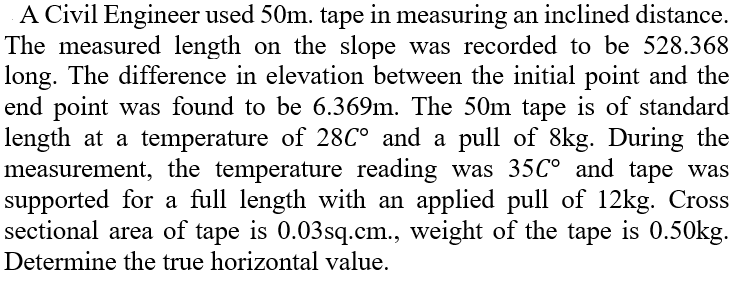 A Civil Engineer used 50m. tape in measuring an inclined distance.
The measured length on the slope was recorded to be 528.368
long. The difference in elevation between the initial point and the
end point was found to be 6.369m. The 50m tape is of standard
length at a temperature of 28C° and a pull of 8kg. During the
measurement, the temperature reading was 35C° and tape was
supported for a full length with an applied pull of 12kg. Cross
sectional area of tape is 0.03sq.cm., weight of the tape is 0.50kg.
Determine the true horizontal value.
