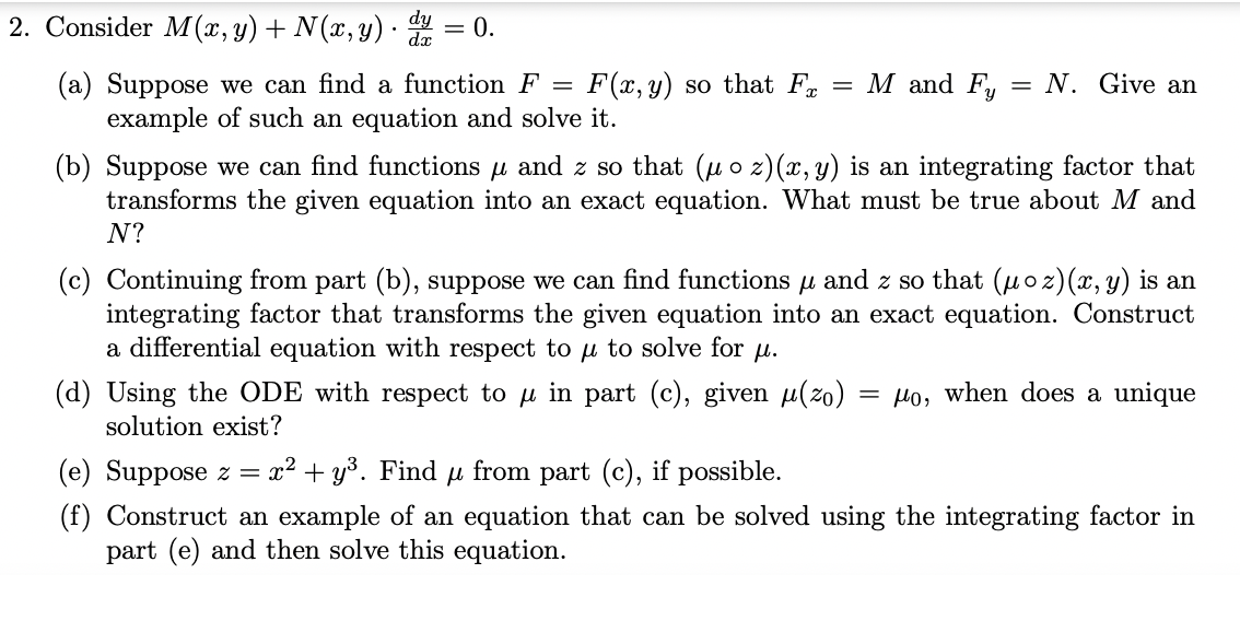 2. Consider M(x, y) + N(x, y) · = 0.
(a) Suppose we can find a function F
example of such an equation and solve it.
F(x, y) so that F
= M and F,:
= N. Give an
(b) Suppose we can find functions u and z so that (uo z)(x, y) is an integrating factor that
transforms the given equation into an exact equation. What must be true about M and
N?
(c) Continuing from part (b), suppose we can find functions u and z so that (uoz)(x, y) is an
integrating factor that transforms the given equation into an exact equation. Construct
a differential equation with respect to u to solve for u.
(d) Using the ODE with respect to u in part (c), given u(zo) = Ho, when does a unique
solution exist?
(e) Suppose z = x² + y³. Find u from part (c), if possible.
(f) Construct an example of an equation that can be solved using the integrating factor in
part (e) and then solve this equation.
