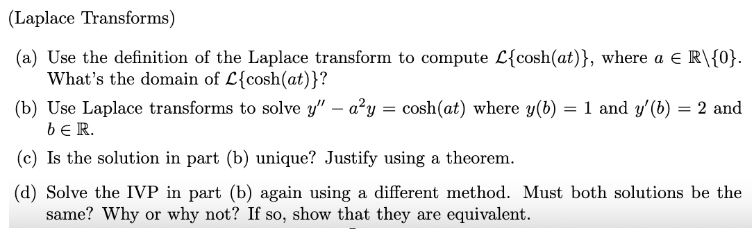 (Laplace Transforms)
(a) Use the definition of the Laplace transform to compute L{cosh(at)}, where a E R\{0}.
What's the domain of L{cosh(at)}?
(b) Use Laplace transforms to solve y" – a?y = cosh(at) where y(b)
= 1 and y'(b) = 2 and
be R.
(c) Is the solution in part (b) unique? Justify using a theorem.
(d) Solve the IVP in part (b) again using a different method. Must both solutions be the
same? Why or why not? If so, show that they are equivalent.
