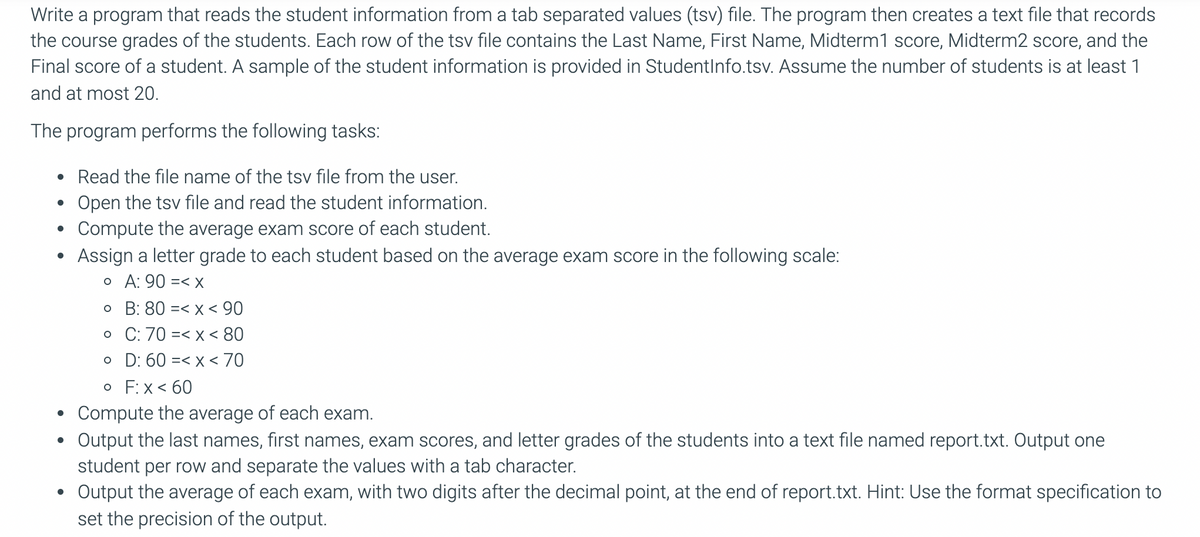 Write a program that reads the student information from a tab separated values (tsv) file. The program then creates a text file that records
the course grades of the students. Each row of the tsv file contains the Last Name, First Name, Midterm1 score, Midterm2 score, and the
Final score of a student. A sample of the student information is provided in StudentInfo.tsv. Assume the number of students is at least 1
and at most 20.
The program performs the following tasks:
• Read the file name of the tsv file from the user.
Open the tsv file and read the student information.
Compute the average exam score of each student.
Assign a letter grade to each student based on the average exam score in the following scale:
o A: 90 =< X
o B: 80 =< x < 90
o C: 70 =< x < 80
o D: 60 =< x < 70
o F:x< 60
Compute the average of each exam.
Output the last names, first names, exam scores, and letter grades of the students into a text file named report.txt. Output one
student per row and separate the values with a tab character.
Output the average of each exam, with two digits after the decimal point, at the end of report.txt. Hint: Use the format specification to
set the precision of the output.
