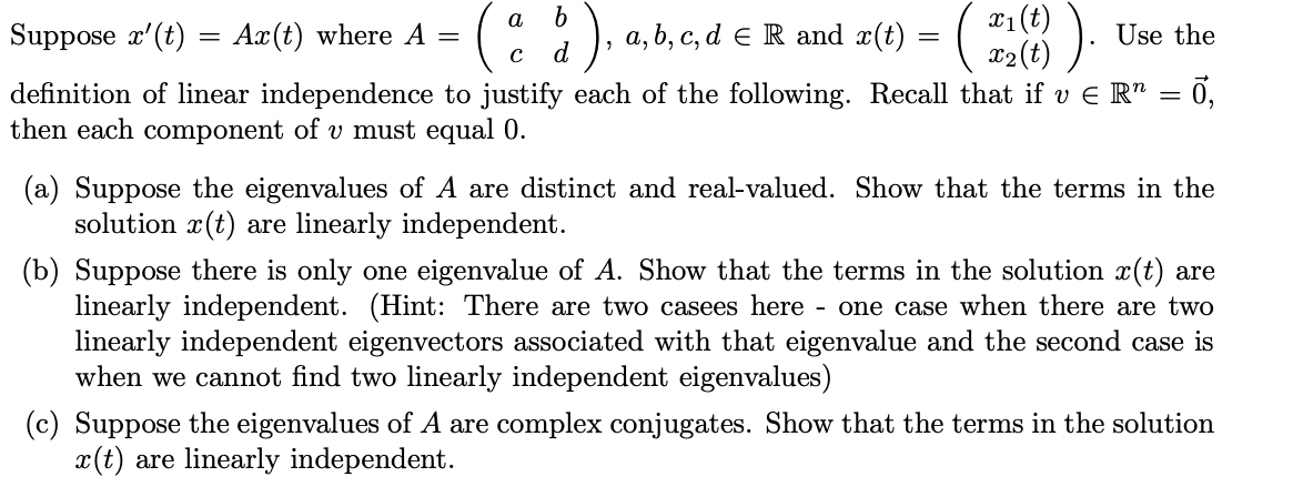 X1(t)
x2(t)
a
Suppose x'(t) = Ax(t) where A =
), a, b, c, d e R and æ(t)
Use the
d
definition of linear independence to justify each of the following. Recall that if v E R" = 0,
then each component of v must equal 0.
(a) Suppose the eigenvalues of A are distinct and real-valued. Show that the terms in the
solution x(t) are linearly independent.
(b) Suppose there is only one eigenvalue of A. Show that the terms in the solution x(t) are
linearly independent. (Hint: There are two casees here
linearly independent eigenvectors associated with that eigenvalue and the second case is
when we cannot find two linearly independent eigenvalues)
- one case when there are two
(c) Suppose the eigenvalues of A are complex conjugates. Show that the terms in the solution
x(t) are linearly independent.
