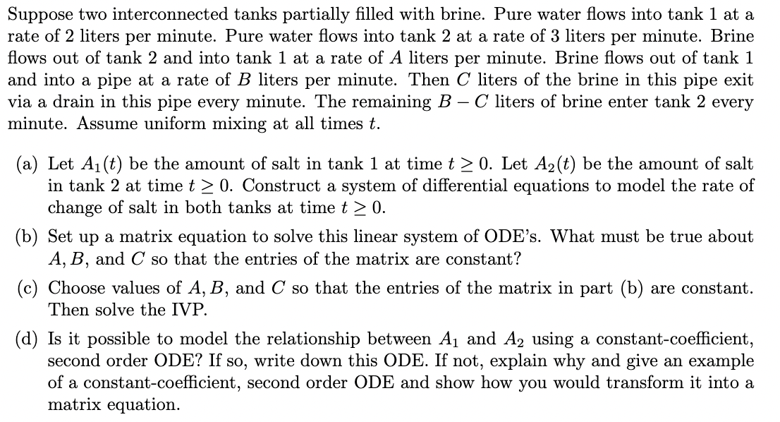 Suppose two interconnected tanks partially filled with brine. Pure water flows into tank 1 at a
rate of 2 liters per minute. Pure water flows into tank 2 at a rate of 3 liters per minute. Brine
flows out of tank 2 and into tank 1 at a rate of A liters per minute. Brine flows out of tank 1
and into a pipe at a rate of B liters per minute. Then C liters of the brine in this pipe exit
via a drain in this pipe every minute. The remaining B – C liters of brine enter tank 2 every
minute. Assume uniform mixing at all times t.
(a) Let A1 (t) be the amount of salt in tank 1 at timet > 0. Let A2(t) be the amount of salt
in tank 2 at time t > 0. Construct a system of differential equations to model the rate of
change of salt in both tanks at time t > 0.
(b) Set up a matrix equation to solve this linear system of ODE’s. What must be true about
A, B, and C so that the entries of the matrix are constant?
(c) Choose values of A, B, and C so that the entries of the matrix in part (b) are constant.
Then solve the IVP.
(d) Is it possible to model the relationship between A1 and A2 using a constant-coefficient,
second order ODE? If so, write down this ODE. If not, explain why and give an example
of a constant-coefficient, second order ODE and show how you would transform it into a
matrix equation.
