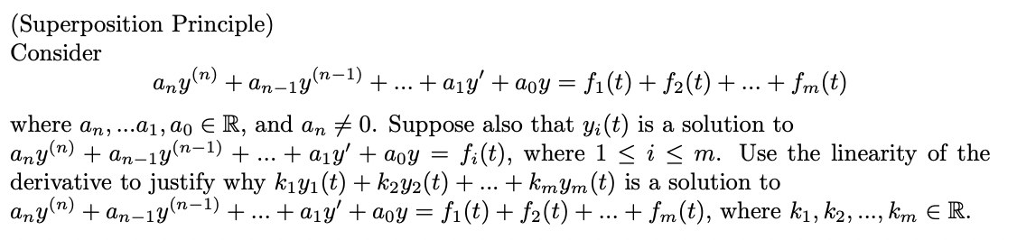 (Superposition Principle)
Consider
Any(n)
(п-1)
+ an-1y
+... + a1y' +aoy = f1(t) + f2(t) + ...
+ fm(t)
where an, ...a1, ao E R, and an # 0. Suppose also that y:(t) is a solution to
any(n) + an-1y(n-1) + ... + a1y' + aoy =
derivative to justify why k1y1(t) + k2y2(t) + ... + kmYm (t) is a solution to
,(n)
fi(t), where 1 < i< m. Use the linearity of the
Any
(п-1)
+ an-1y'
+... + a1y' + aoy =
= f1(t) + f2(t)+...
+ fm(t), where k1, k2, .., kim E R.
