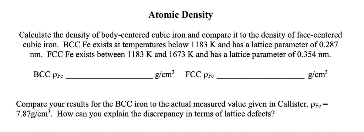 Atomic Density
Calculate the density of body-centered cubic iron and compare it to the density of face-centered
cubic iron. BCC Fe exists at temperatures below 1183 K and has a lattice parameter of 0.287
nm. FCC Fe exists between 1183 K and 1673 K and has a lattice parameter of 0.354 nm.
ВСС pFe
g/cm FCC pFe
g/cm
Compare your results for the BCC iron to the actual measured value given in Callister. pFe =
7.87g/cm'. How can you explain the discrepancy in terms of lattice defects?
