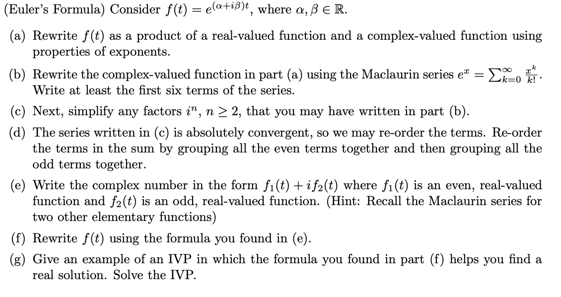 (Euler's Formula) Consider f(t) = e(a+iß)t, where a, ß E R.
(a) Rewrite f(t) as a product of a real-valued function and a complex-valued function using
properties of exponents.
(b) Rewrite the complex-valued function in part (a) using the Maclaurin series e" =
Lk=0 k! ·
Write at least the first six terms of the series.
(c) Next, simplify any factors i", n > 2, that you may have written in part (b).
(d) The series written in (c) is absolutely convergent, so we may re-order the terms. Re-order
the terms in the sum by grouping all the even terms together and then grouping all the
odd terms together.
(e) Write the complex number in the form fi(t) + i f2(t) where fi (t) is an even, real-valued
function and f2(t) is an odd, real-valued function. (Hint: Recall the Maclaurin series for
two other elementary functions)
(f) Rewrite f(t) using the formula you found in (e).
(g) Give an example of an IVP in which the formula you found in part (f) helps you find a
real solution. Solve the IVP.
