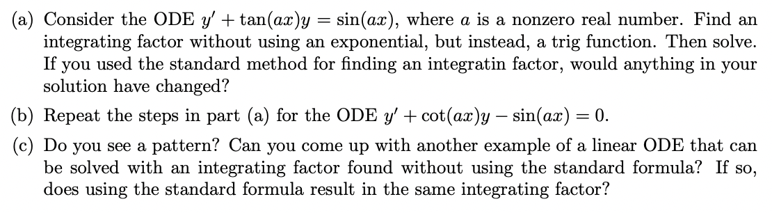 (a) Consider the ODE y' + tan(ax)y = sin(ax), where a is a nonzero real number. Find an
integrating factor without using an exponential, but instead, a trig function. Then solve.
If
you
used the standard method for finding an integratin factor, would anything in your
solution have changed?
(b) Repeat the steps in part (a) for the ODE y' + cot(ax)y – sin(ax) = 0.
(c) Do you see a pattern? Can you come up with another example of a linear ODE that can
be solved with an integrating factor found without using the standard formula? If so,
does using the standard formula result in the same integrating factor?
