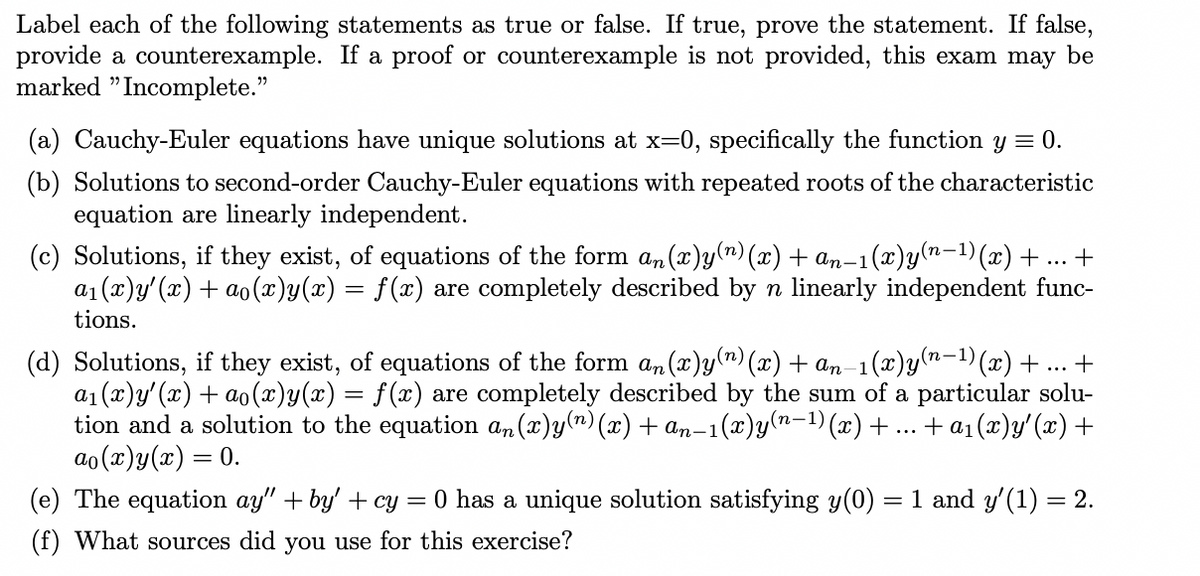 Label each of the following statements as true or false. If true, prove the statement. If false,
provide a counterexample. If a proof or counterexample is not provided, this exam may be
marked " Incomplete."
(a) Cauchy-Euler equations have unique solutions at x=0, specifically the function y = 0.
(b) Solutions to second-order Cauchy-Euler equations with repeated roots of the characteristic
equation are linearly independent.
(x)y(n-1)(x) +.. +
(c) Solutions, if they exist, of equations of the form an (x)y(") (x) + an-1
a1 (x)y'(x) + ao(x)y(x) = f(x) are completely described by n linearly independent func-
tions.
(d) Solutions, if they exist, of equations of the form an(x)y(") (x) + an-1(x)y(n-1)(x)+ ... +
a1 (x)y'(x) + ao (x)y(x) = f(x) are completely described by the sum of a particular solu-
tion and a solution to the equation an (x)y(") (x) + an-1(x)y(n-1) (x) + ... + a1(x)y'(x) +
ao (x)y(x) = 0.
п-1)
(e) The equation ay" + by' + cy = 0 has a unique solution satisfying y(0) =
1 and y'(1) = 2.
(f) What sources did you use for this exercise?
