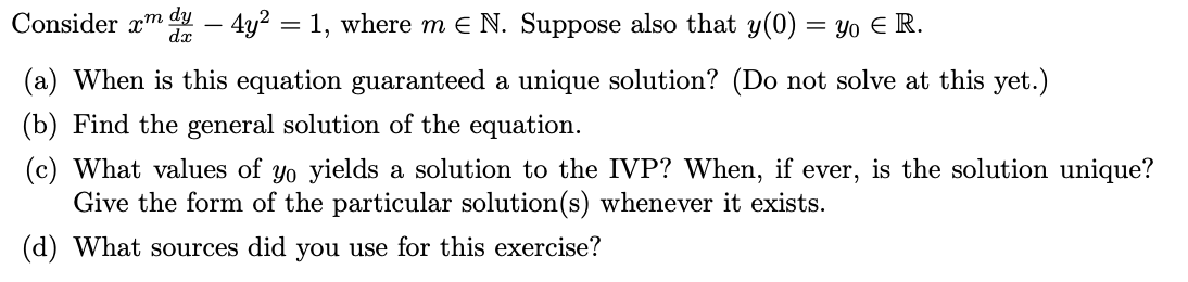 Consider xm d – 4y² = 1, where m e N. Suppose also that y(0) = yo E R.
(a) When is this equation guaranteed a unique solution? (Do not solve at this yet.)
(b) Find the general solution of the equation.
(c) What values of yo yields a solution to the IVP? When, if ever, is the solution unique?
Give the form of the particular solution(s) whenever it exists.
(d) What sources did you use for this exercise?
