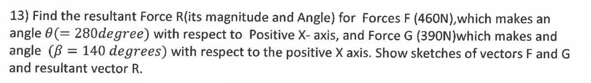 13) Find the resultant Force R(its magnitude and Angle) for Forces F (460N),which makes an
angle 0(= 280degree) with respect to Positive X- axis, and Force G (390N)which makes and
angle (B = 140 degrees) with respect to the positive X axis. Show sketches of vectors F and G
and resultant vector R.
