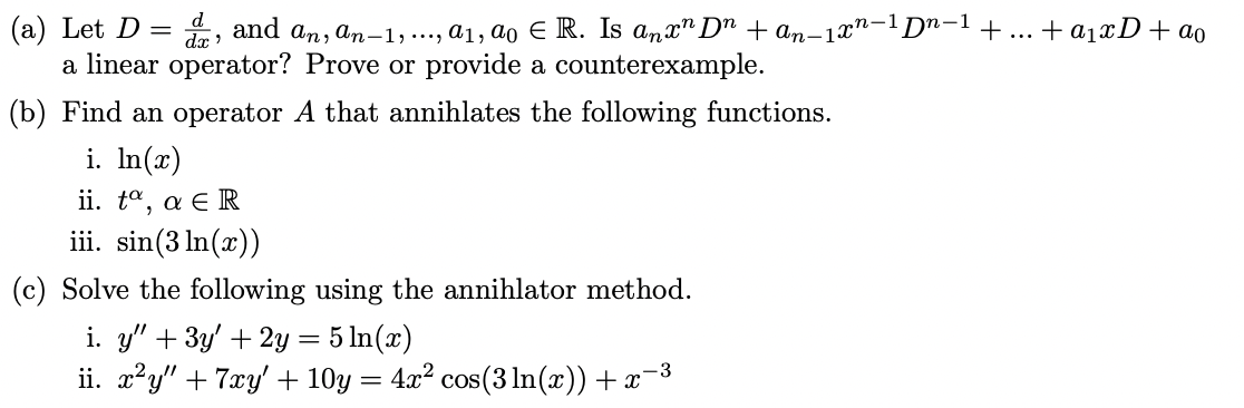 (a) Let D = , and an, an-1,..., a1, ao E R. Is anx" D" + an-1x"-1Dn-1+ ... + a1xD+ ao
a linear operator? Prove or provide a counterexample.
dx
(b) Find an operator A that annihlates the following functions.
i. In(x)
ji. ta , α R
iii. sin(3 In(x))
(c) Solve the following using the annihlator method.
i. y" +3y' + 2y = 5 In(x)
ii. x'y" + 7xy' + 10y = 4x? cos(3lIn(x)) + x-3
