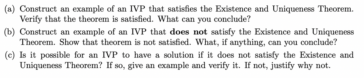 (a) Construct an example of an IVP that satisfies the Existence and Uniqueness Theorem.
Verify that the theorem is satisfied. What can you conclude?
(b) Construct an example of an IVP that does not satisfy the Existence and Uniqueness
Theorem. Show that theorem is not satisfied. What, if anything, can you conclude?
(c) Is it possible for an IVP to have a solution if it does not satisfy the Existence and
Uniqueness Theorem? If so, give an example and verify it. If not, justify why not.
