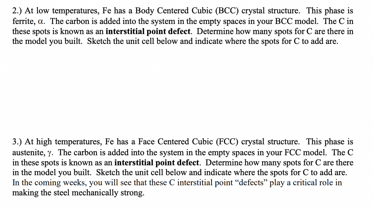 2.) At low temperatures, Fe has a Body Centered Cubic (BCC) crystal structure. This phase is
ferrite, a. The carbon is added into the system in the empty spaces in your BCC model. The C in
these spots is known as an interstitial point defect. Determine how many spots for C are there in
the model you built. Sketch the unit cell below and indicate where the spots for C to add are.
3.) At high temperatures, Fe has a Face Centered Cubic (FCC) crystal structure. This phase is
austenite, y. The carbon is added into the system in the empty spaces in your FCC model. The C
in these spots is known as an interstitial point defect. Determine how many spots for C are there
in the model you built. Sketch the unit cell below and indicate where the spots for C to add are.
In the coming weeks, you will see that these C interstitial point "defects" play a critical role in
making the steel mechanically strong.

