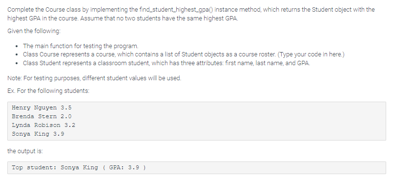Complete the Course class by implementing the find_student_highest_gpa() instance method, which returns the Student object with the
highest GPA in the course. Assume that no two students have the same highest GPA.
Given the following:
• The main function for testing the program.
• Class Course represents a course, which contains a list of Student objects as a course roster. (Type your code in here.)
• Class Student represents a classroom student, which has three attributes: first name, last name, and GPA.
Note: For testing purposes, different student values will be used.
Ex. For the following students:
Henry Nguyen 3.5
Brenda Stern 2.0
Lynda Robison 3.2
Sonya King 3.9
the output is:
Top student: Sonya King ( GPA: 3.9 )
