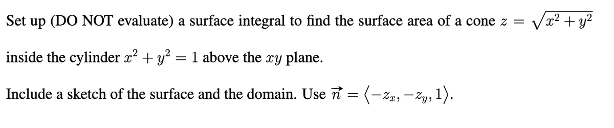 Set up (DO NOT evaluate) a surface integral to find the surface area of a cone z =
Va? + y?
inside the cylinder x? + y? = 1 above the xy plane.
Include a sketch of the surface and the domain. Use n =
(-ze, -Zy, 1).
