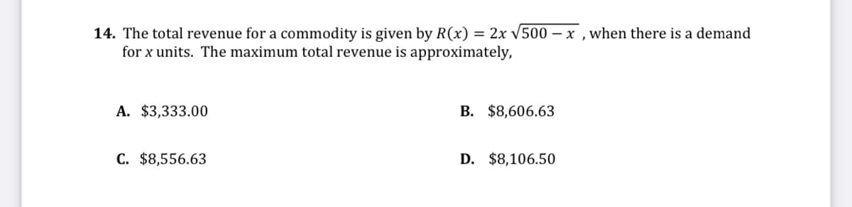 14. The total revenue for a commodity is given by R(x) = 2x V500 – x , when there is a demand
for x units. The maximum total revenue is approximately,
A. $3,333.00
B. $8,606.63
C. $8,556.63
D. $8,106.50
