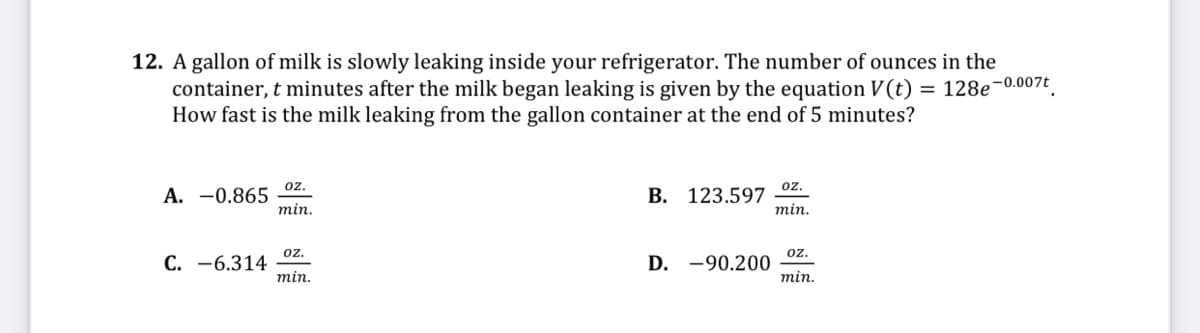 12. A gallon of milk is slowly leaking inside your refrigerator. The number of ounces in the
container, t minutes after the milk began leaking is given by the equation V(t) = 128e-0.007 ,
How fast is the milk leaking from the gallon container at the end of 5 minutes?
oz.
oz.
A. -0.865
min.
B. 123.597
min.
oz.
oz.
C. -6.314
min.
D. -90.200
min.
