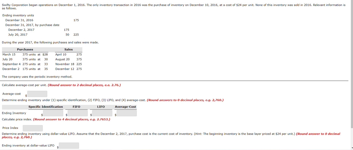 Swifty Corporation began operations on December 1, 2016. The only inventory transaction in 2016 was the purchase of inventory on December 10, 2016, at a cost of $24 per unit. None of this inventory was sold in 2016. Relevant information is
as follows.
Ending inventory units
December 31, 2016
175
December 31, 2017, by purchase date
December 2, 2017
175
July 20, 2017
50
225
During the year 2017, the following purchases and sales were made.
Purchases
Sales
March 15
375 units at $28
April 10
275
July 20
375 units at
30
August 20
375
September 4 275 units at
33
November 18 225
December 2 175 units at
35
December 12 275
The company uses the periodic inventory method.
Calculate average-cost per unit. (Round answer to 2 decimal places, e.e. 2.76.)
Average-cost
$
Determine ending inventory under (1) specific identification, (2) FIFO, (3) LIFO, and (4) average-cost. (Round answers to 0 decimal places, e.g. 2,760.)
Specific Identification
FIFO
LIFO
Average-Cost
Ending Inventory
$1
$
Calculate price index. (Round answer to 4 decimal places, e.g. 2.7653.)
Price Index
Determine ending inventory using dollar-value LIFO. Assume that the December 2, 2017, purchase cost is the current cost of inventory. (Hint: The beginning inventory is the base layer priced at $24 per unit.) (Round answer to 0 decimal
places, e.g. 2,760.)
Ending inventory at dollar-value LIFO
