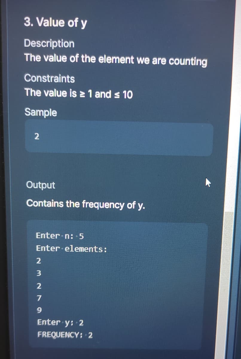 3. Value of y
Description
The value of the element we are counting
Constraints
The value is ≥ 1 and ≤ 10
Sample
2
Output
Contains the frequency of y.
Enter n: 5
Enter elements:
2
3
2
7
9
Enter y: 2
FREQUENCY: 2