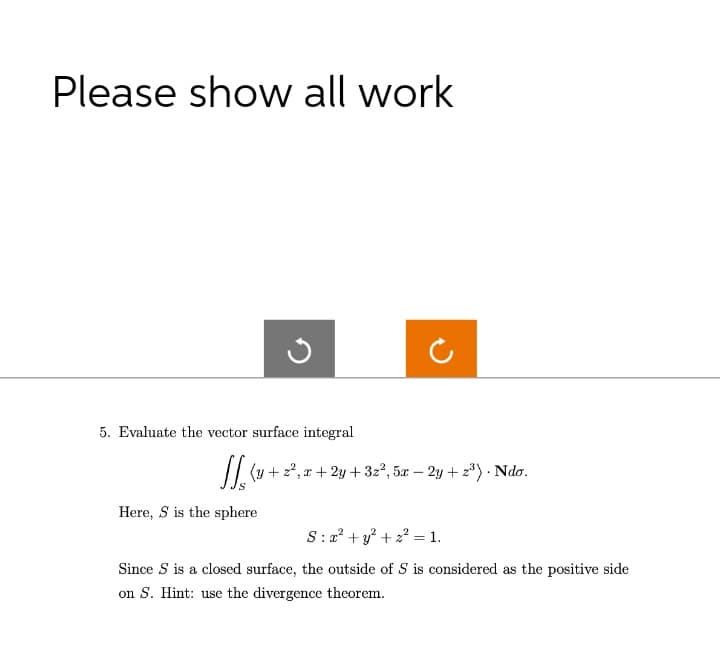 Please show all work
ง
5. Evaluate the vector surface integral
JJ (+2², x + 2y + 32², 5x − 2y + 2³) . Ndo.
S
Here, S is the sphere
Sy²+2 1.
=
Since S is a closed surface, the outside of S is considered as the positive side
on S. Hint: use the divergence theorem.