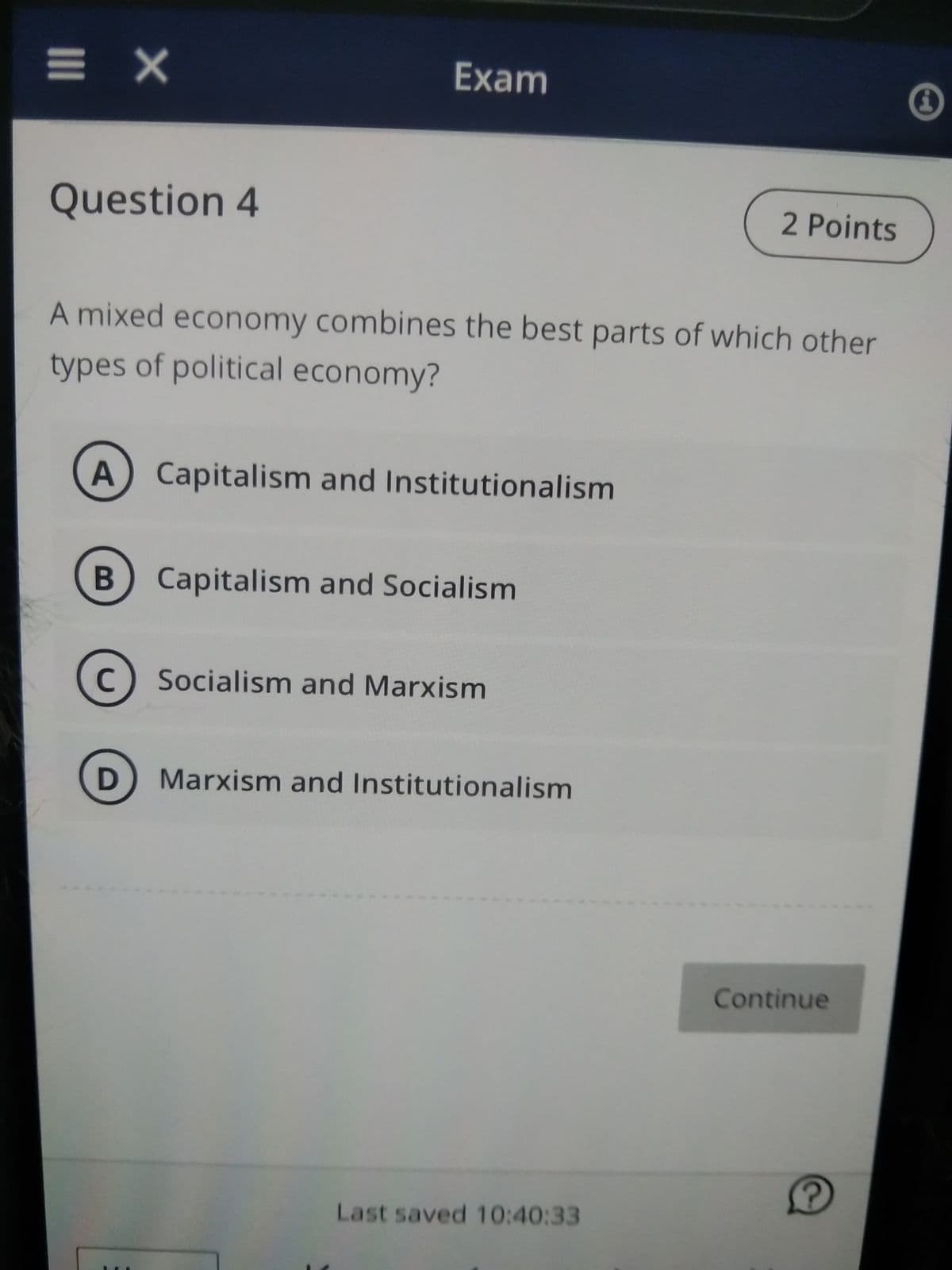 = X
Question 4
Exam
A mixed economy combines the best parts of which other
types of political economy?
A) Capitalism and Institutionalism
B Capitalism and Socialism
C
D
Socialism and Marxism
Marxism and Institutionalism
2 Points
Last saved 10:40:33
Continue
Ⓡ
i