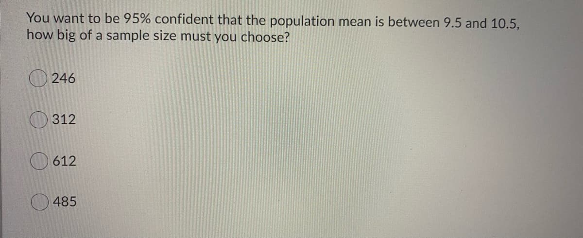 You want to be 95% confident that the population mean is between 9.5 and 10.5,
how big of a sample size must you choose?
246
O 312
612
485
