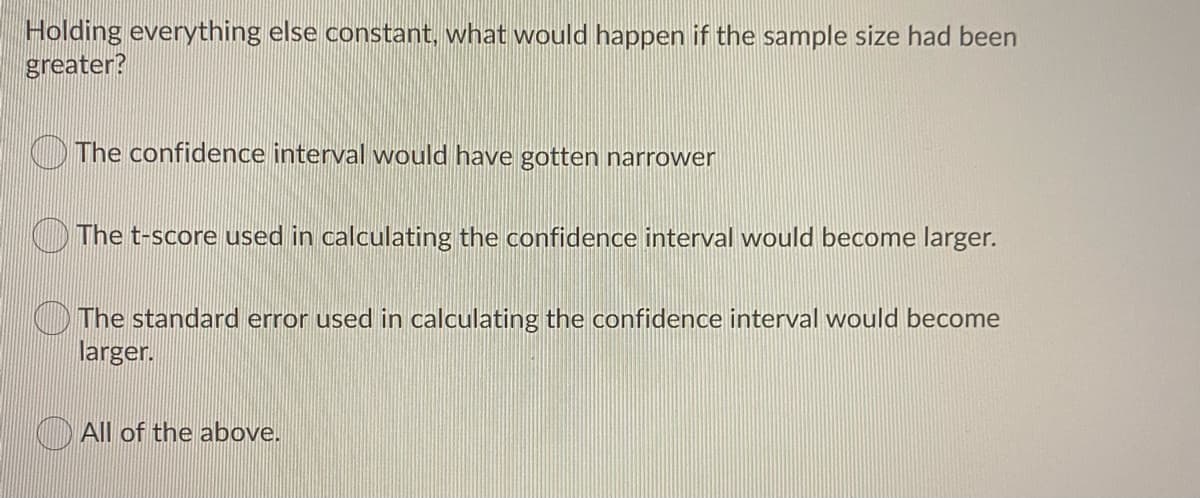 Holding everything else constant, what would happen if the sample size had been
greater?
The confidence interval would have gotten narrower
OThe t-score used in calculating the confidence interval would become larger.
O The standard error used in calculating the confidence interval would become
larger.
All of the above.
