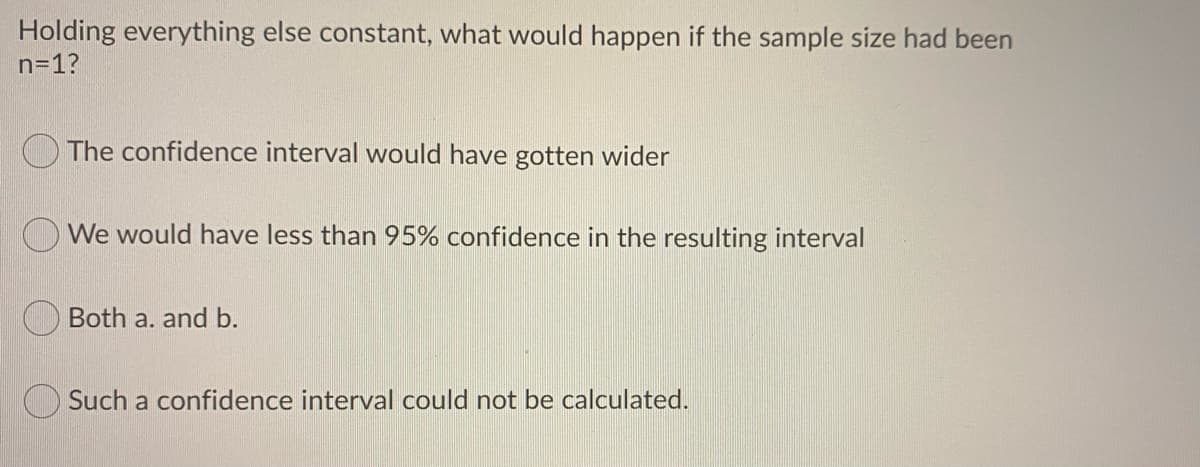 Holding everything else constant, what would happen if the sample size had been
n=1?
The confidence interval would have gotten wider
We would have less than 95% confidence in the resulting interval
Both a. and b.
Such a confidence interval could not be calculated.
