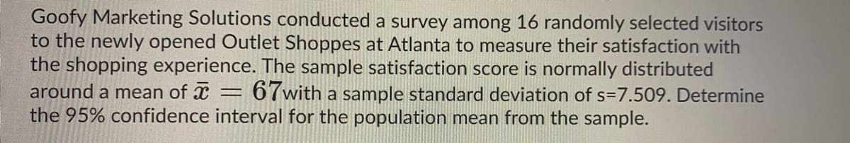 Goofy Marketing Solutions conducted a survey among 16 randomly selected visitors
to the newly opened Outlet Shoppes at Atlanta to measure their satisfaction with
the shopping experience. The sample satisfaction score is normally distributed
67with a sample standard deviation of s=7.509. Determine
around a mean of x
the 95% confidence interval for the population mean from the sample.
