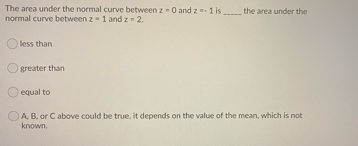 The area under the normal curve between z =
O and z =- 1 is
the area under the
normal curve between z = 1 and z = 2.
less than
greater than
O equal to
O A, B, or C above could be true, it depends on the value of the mean, which is not
known.
