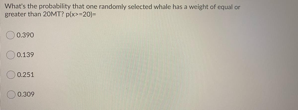 What's the probability that one randomly selected whale has a weight of equal or
greater than 20MT? p(x>=20)=
0.390
0.139
O 0.251
0.309
