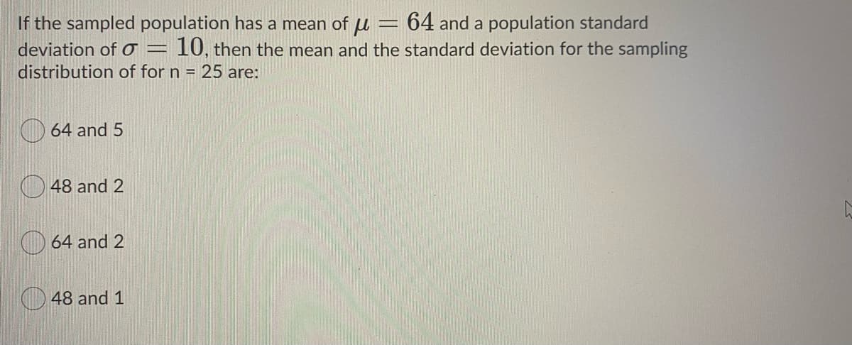 If the sampled population has a mean of u
deviation of o =
distribution of for n = 25 are:
= 64 and a population standard
10, then the mean and the standard deviation for the sampling
64 and 5
O 48 and 2
64 and 2
O 48 and 1
