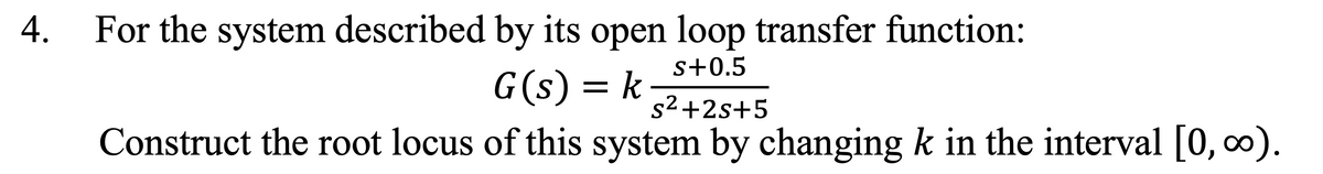 For the system described by its open loop transfer function:
s+0.5
G(s) = k
s2 +2s+5
Construct the root locus of this system by changing k in the interval [0, 0).
4.
