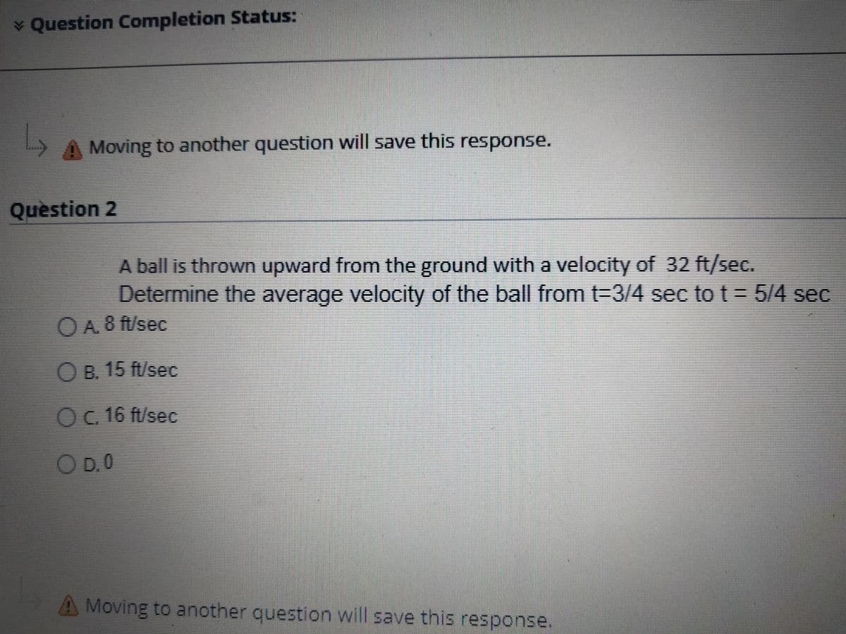 ¥ Question Completion Status:
)A Moving to another question will save this response.
Quèstion 2
A ball is thrown upward from the ground with a velocity of 32 ft/sec.
Determine the average velocity of the ball from t-3/4 sec to t = 5/4 sec
OA8 f/sec
OB. 15 ft/sec
Oc 16 ft/see
OD.0
A Moving to another question will save this response.
