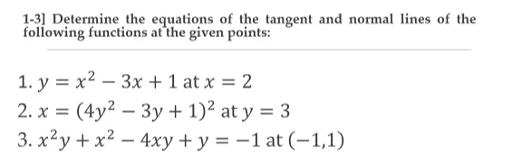1-3] Determine the equations of the tangent and normal lines of the
following functions at'the given points:
1. y = x2 – 3x + 1 at x = 2
2. x = (4y? – 3y + 1)² at y = 3
3. x²y + x² – 4xy + y = –1 at (-1,1)
