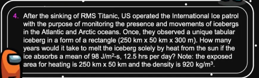 4. After the sinking of RMS Titanic, US operated the International Ice patrol
with the purpose of monitoring the presence and movements of icebergs
in the Atlantic and Arctic oceans. Once, they observed a unique tabular
iceberg in a form of a rectangle (250 km x 50 km x 300 m). How many
years would it take to melt the iceberg solely by heat from the sun if the
ice absorbs a mean of 98 J/m²-s, 12.5 hrs per day? Note: the exposed
area for heating is 250 km x 50 km and the density is 920 kg/m3.
