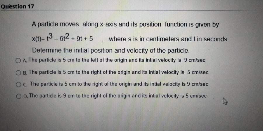 Question 17
A particle moves along x-axis and its position function is given by
x(t)= t3 - 612 + 9t + 5
where s is in centimeters and t in seconds.
|
Determine the initial position and velocity of the particle.
O A. The particle is 5 cm to the left of the origin and its intial velocity is 9 cm/sec
O B. The particle is 5 cm to the right of the origin and its intial velocity is 5 cm/sec
O. The particle is 5 cm to the right of the origin and its intial velocity is 9 cm/sec
O D. The particle is 9 cm to the right of the origin and its intial velocity is 5 cm/sec
