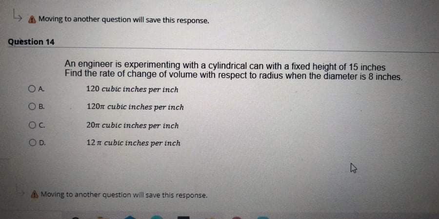 A Moving to another question will save this response.
Question 14
An engineer is experimenting with a cylindrical can with a fixed height of 15 inches
Find the rate of change of volume with respect to radius when the diameter is 8 inches.
O A.
120 cubic inches per inch
O B.
120m cubic inches per inch
Oc.
20n cubic inches per inch
OD.
12 n cubic inches per inch
A Moving to another question will save this response.
