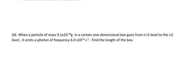 Q4. When a particle of mass 9.1x10 "g in a certain one-dimensional box goes from n-5 level to the n2
level, it emits a photon of frequency 6.0 x10" s. Find the length of the box.
