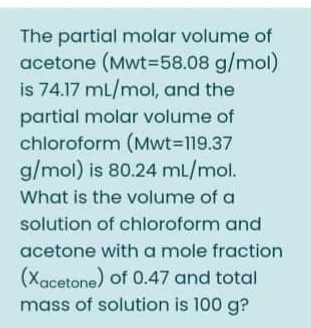 The partial molar volume of
acetone (Mwt=58.08 g/mol)
is 74.17 mL/mol, and the
partial molar volume of
chloroform (Mwt3D19.37
g/mol) is 80.24 mL/mol.
What is the volume of a
solution of chloroform and
acetone with a mole fraction
(Xacetone) of 0.47 and total
mass of solution is 100 g?
