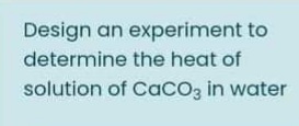 Design an experiment to
determine the heat of
solution of CaCO3 in water
