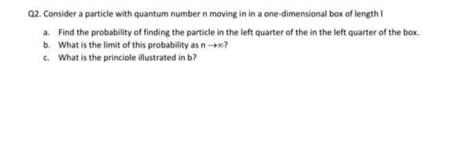 Q2. Consider a particle with quantum number n moving in in a one-dimensional box of length I
a. Find the probability of finding the particle in the left quarter of the in the left quarter of the box.
b. What is the limit of this probability as n-x?
c. What is the principle illustrated in b?
