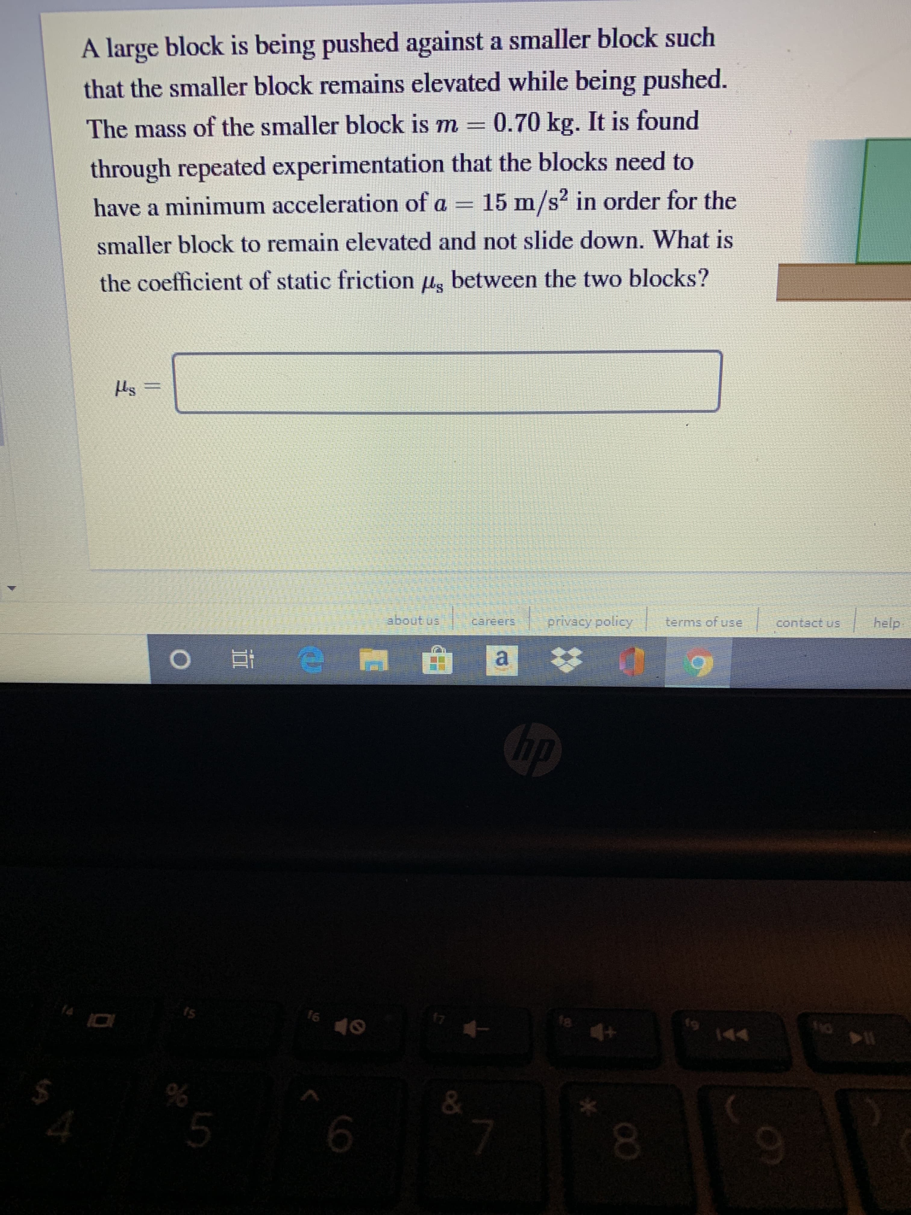 A large block is being pushed against a smaller block such
that the smaller block remains elevated while being pushed.
through repeated experimentation that the blocks need to
have a minimum acceleration of a = 15 m/s? in order for the
The mass of the smaller block is m = 0.70 kg. It is found
smaller block to remain elevated and not slide down. What is
the coefficient of static friction ug between the two blocks?
Hs
help.
privacy policy terms of use
a
hp
16
17
18
144
14
6.
00
5.
%24
