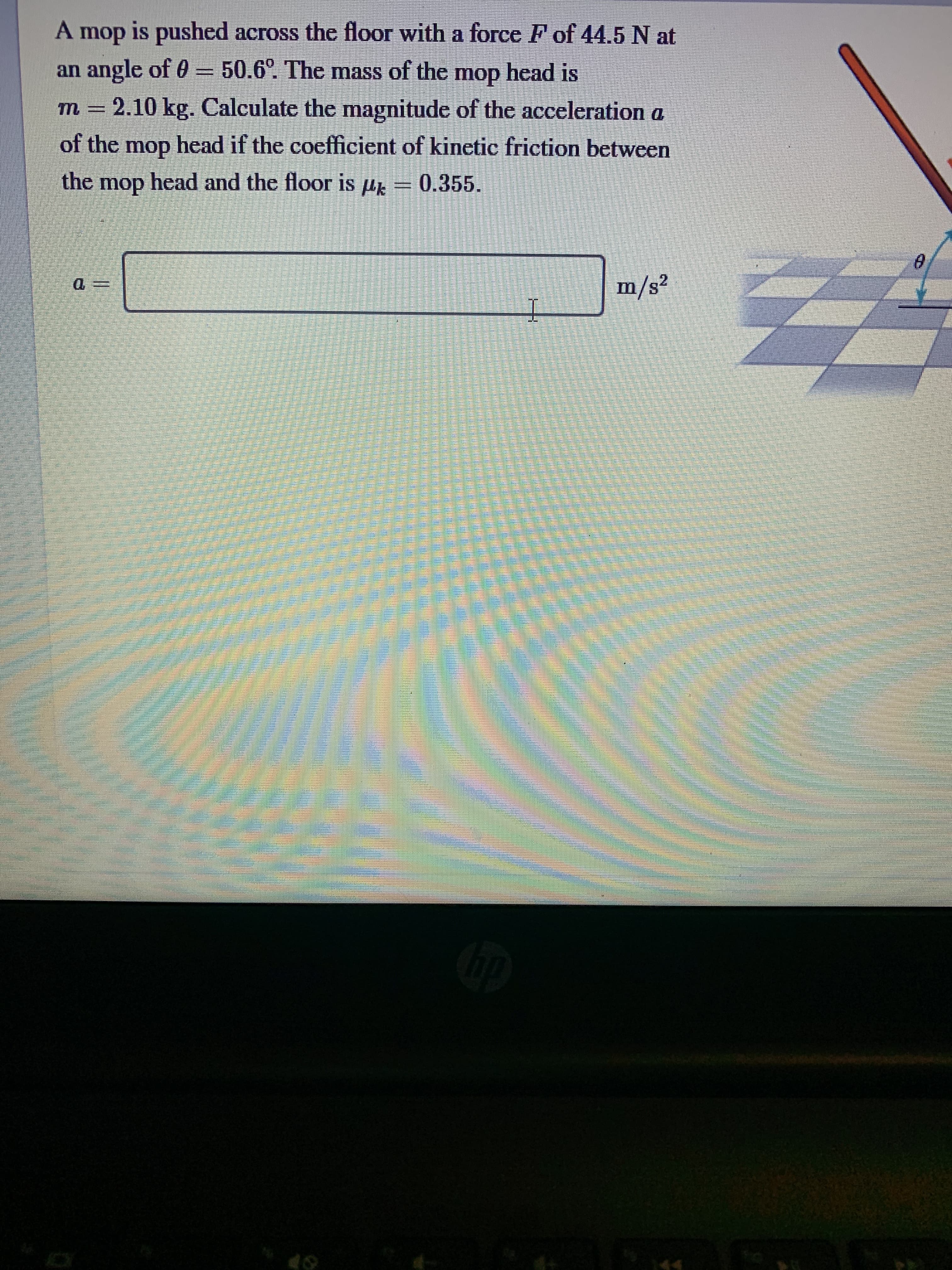 A mop is pushed across the floor with a force F of 44.5 N at
an angle of 0 = 50.6°. The mass of the mop head is
m = 2.10 kg. Calculate the magnitude of the acceleration a
of the mop head if the coefficient of kinetic friction between
the mop head and the floor is µ
0.355.
m/s²

